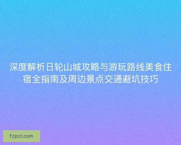 深度解析日轮山城攻略与游玩路线美食住宿全指南及周边景点交通避坑技巧 深度解析日轮山城攻略与游玩路线美食住宿全指南及周边景点交通避坑技巧