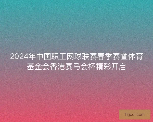2024年中国职工网球联赛春季赛暨体育基金会香港赛马会杯精彩开启