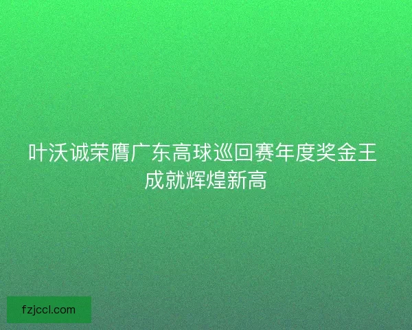 叶沃诚荣膺广东高球巡回赛年度奖金王 成就辉煌新高