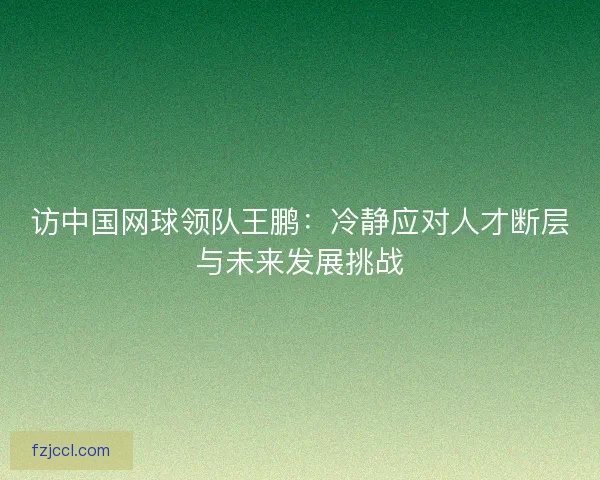 访中国网球领队王鹏：冷静应对人才断层与未来发展挑战