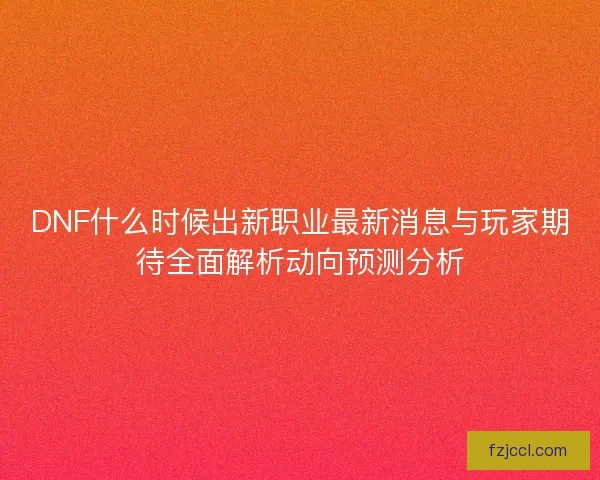 DNF什么时候出新职业最新消息与玩家期待全面解析动向预测分析