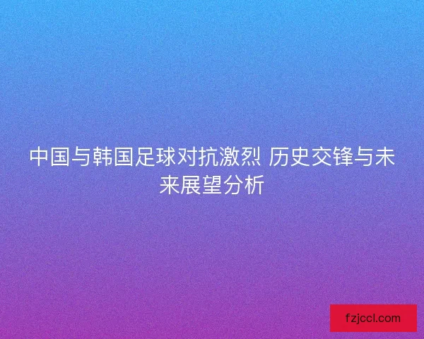 中国与韩国足球对抗激烈 历史交锋与未来展望分析