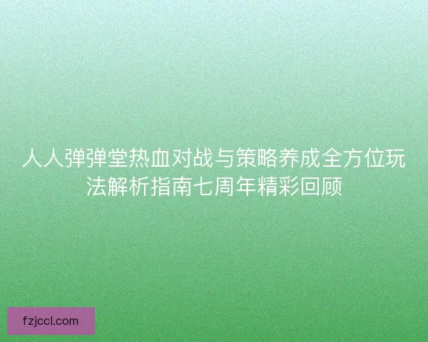 人人弹弹堂热血对战与策略养成全方位玩法解析指南七周年精彩回顾