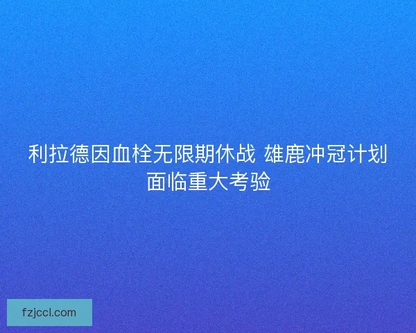 利拉德因血栓无限期休战 雄鹿冲冠计划面临重大考验