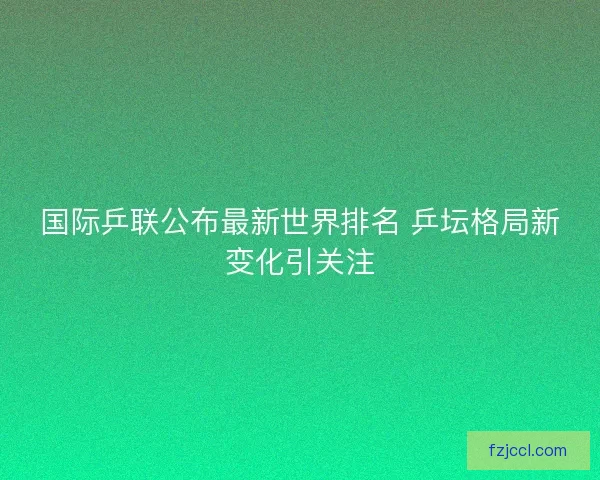 国际乒联公布最新世界排名 乒坛格局新变化引关注