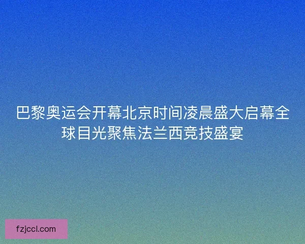 巴黎奥运会开幕北京时间凌晨盛大启幕全球目光聚焦法兰西竞技盛宴