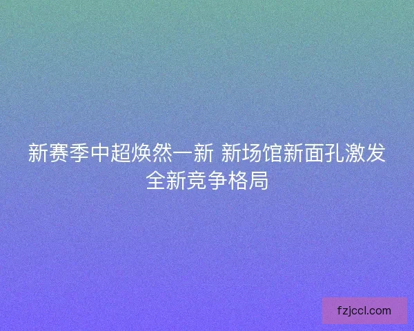 新赛季中超焕然一新 新场馆新面孔激发全新竞争格局