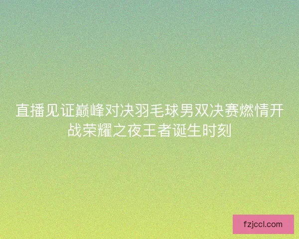 直播见证巅峰对决羽毛球男双决赛燃情开战荣耀之夜王者诞生时刻