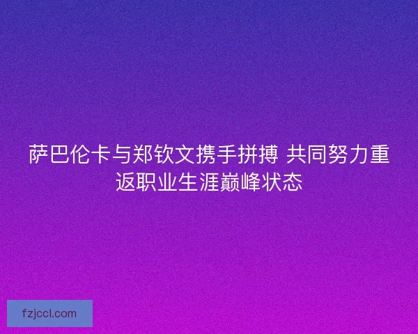 萨巴伦卡与郑钦文携手拼搏 共同努力重返职业生涯巅峰状态