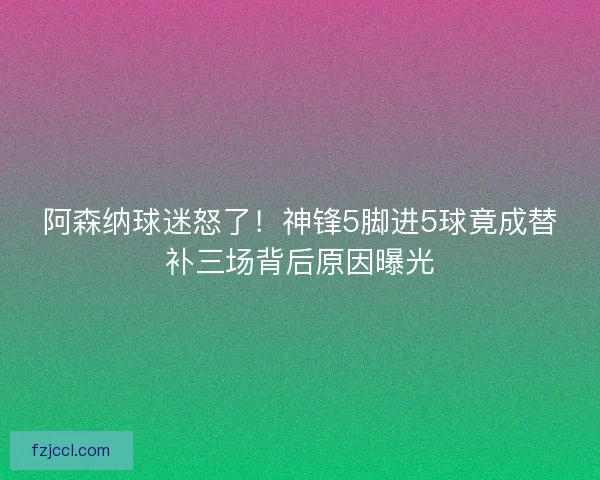 阿森纳球迷怒了！神锋5脚进5球竟成替补三场背后原因曝光
