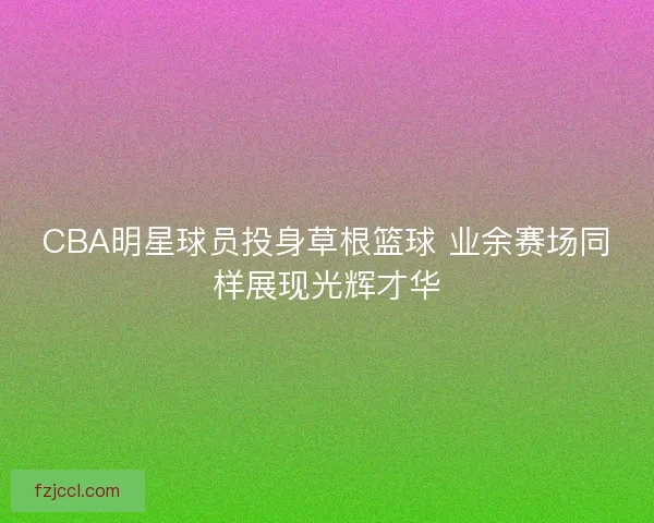 CBA明星球员投身草根篮球 业余赛场同样展现光辉才华