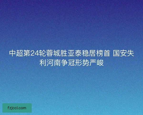 中超第24轮蓉城胜亚泰稳居榜首 国安失利河南争冠形势严峻 中超第24轮蓉城胜亚泰稳居榜首 国安失利河南争冠形势严峻