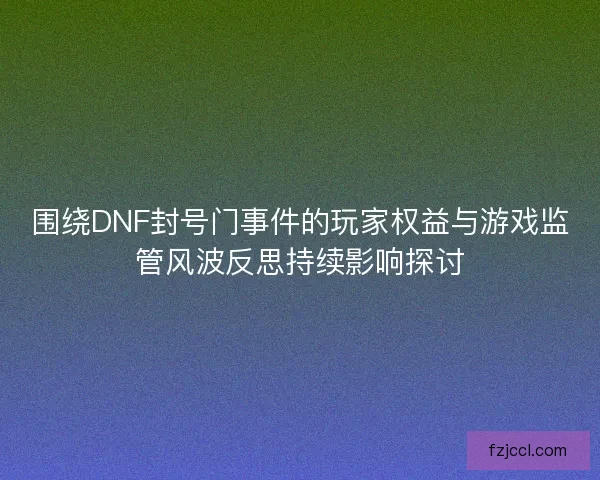 围绕DNF封号门事件的玩家权益与游戏监管风波反思持续影响探讨