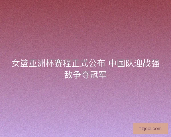 女篮亚洲杯赛程正式公布 中国队迎战强敌争夺冠军 女篮亚洲杯赛程正式公布 中国队迎战强敌争夺冠军