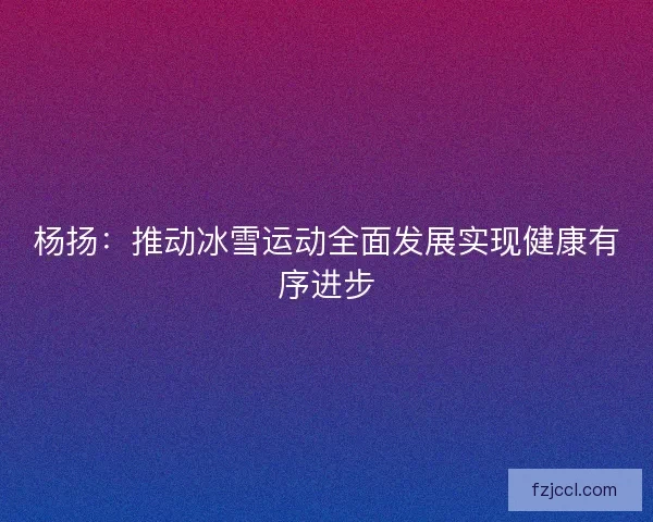 杨扬:推动冰雪运动全面发展实现健康有序进步 杨扬:推动冰雪运动全面发展实现健康有序进步