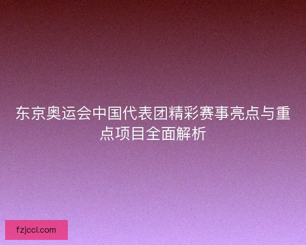 东京奥运会中国代表团精彩赛事亮点与重点项目全面解析