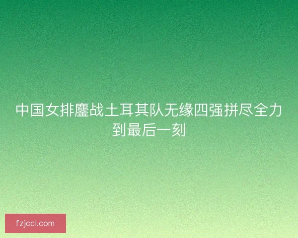 中国女排鏖战土耳其队无缘四强拼尽全力到最后一刻 中国女排鏖战土耳其队无缘四强拼尽全力到最后一刻