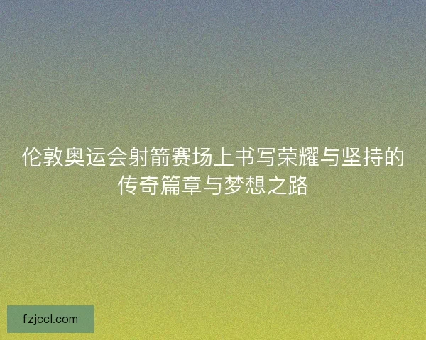 伦敦奥运会射箭赛场上书写荣耀与坚持的传奇篇章与梦想之路 伦敦奥运会射箭赛场上书写荣耀与坚持的传奇篇章与梦想之路