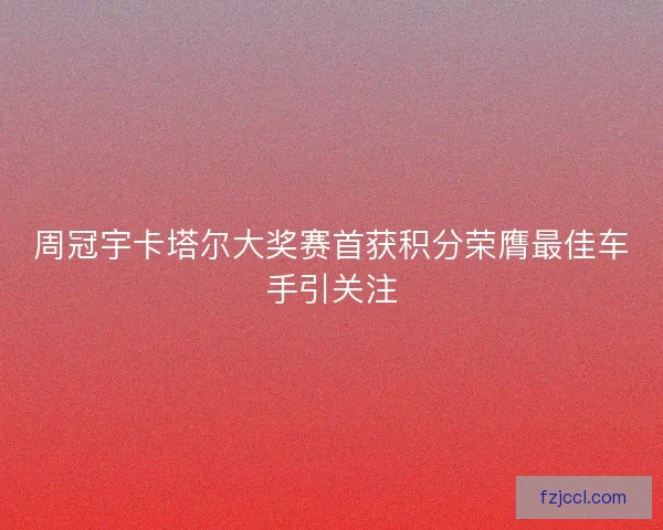 周冠宇卡塔尔大奖赛首获积分荣膺最佳车手引关注 周冠宇卡塔尔大奖赛首获积分荣膺最佳车手引关注