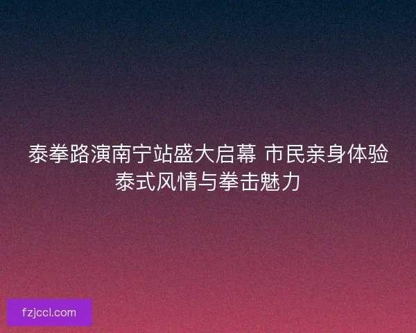 泰拳路演南宁站盛大启幕 市民亲身体验泰式风情与拳击魅力