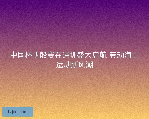 中国杯帆船赛在深圳盛大启航 带动海上运动新风潮 中国杯帆船赛在深圳盛大启航 带动海上运动新风潮