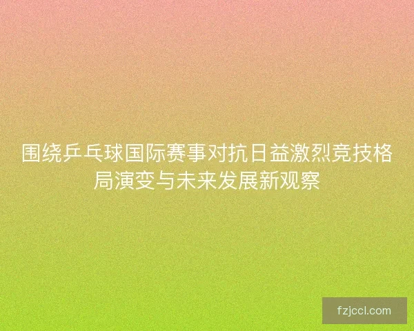 围绕乒乓球国际赛事对抗日益激烈竞技格局演变与未来发展新观察 围绕乒乓球国际赛事对抗日益激烈竞技格局演变与未来发展新观察