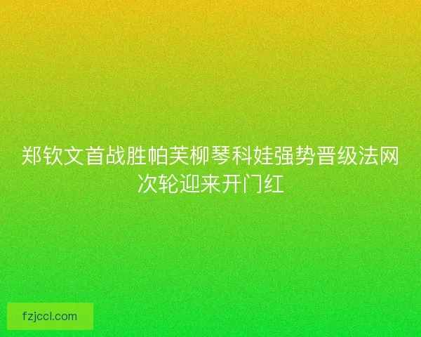 郑钦文首战胜帕芙柳琴科娃强势晋级法网次轮迎来开门红 郑钦文首战胜帕芙柳琴科娃强势晋级法网次轮迎来开门红