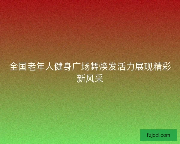 全国老年人健身广场舞焕发活力展现精彩新风采 全国老年人健身广场舞焕发活力展现精彩新风采