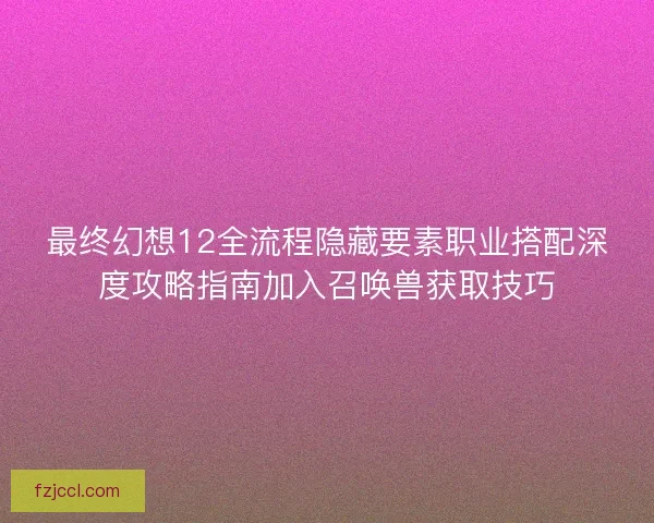 最终幻想12全流程隐藏要素职业搭配深度攻略指南加入召唤兽获取技巧