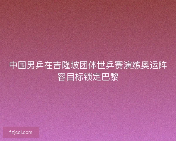 中国男乒在吉隆坡团体世乒赛演练奥运阵容目标锁定巴黎 中国男乒在吉隆坡团体世乒赛演练奥运阵容目标锁定巴黎