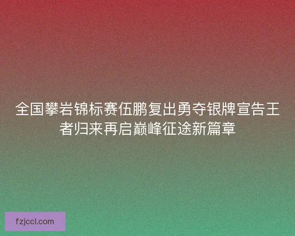 全国攀岩锦标赛伍鹏复出勇夺银牌宣告王者归来再启巅峰征途新篇章