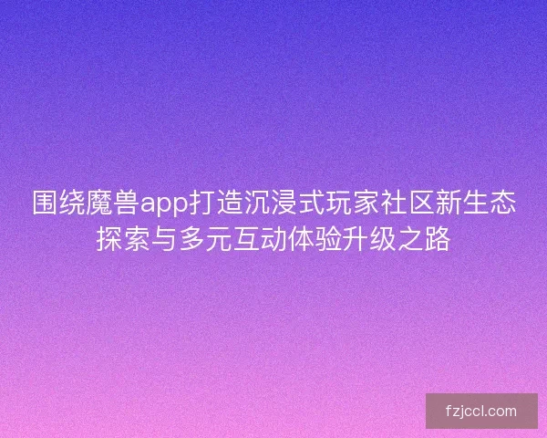 围绕魔兽app打造沉浸式玩家社区新生态探索与多元互动体验升级之路