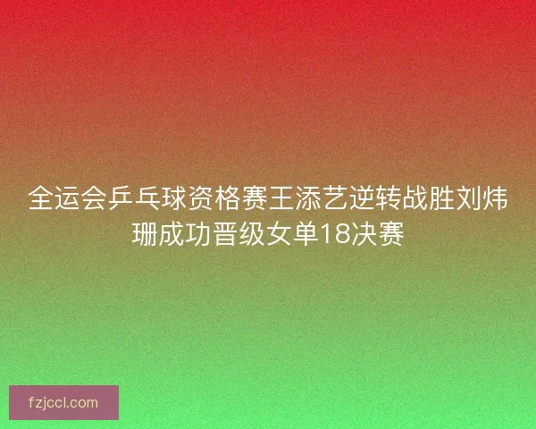 全运会乒乓球资格赛王添艺逆转战胜刘炜珊成功晋级女单18决赛